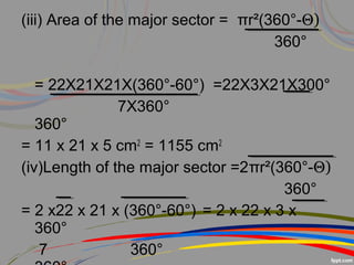 (iii) Area of the major sector = πr²(360°-Θ)
360°
= 22X21X21X(360°-60°) =22X3X21X300°
7X360°
360°
= 11 x 21 x 5 cm2
= 1155 cm2
(iv)Length of the major sector =2πr²(360°-Θ)
360°
= 2 x22 x 21 x (360°-60°) = 2 x 22 x 3 x
360°
7 360°
 
