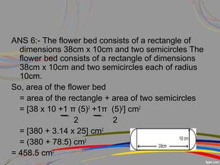 ANS 6:- The flower bed consists of a rectangle of
dimensions 38cm x 10cm and two semicircles The
flower bed consists of a rectangle of dimensions
38cm x 10cm and two semicircles each of radius
10cm.
So, area of the flower bed
= area of the rectangle + area of two semicircles
= [38 x 10 +1 π (5)2
+1π (5)2
] cm2
2 2
= [380 + 3.14 x 25] cm2
= (380 + 78.5) cm2
= 458.5 cm2
 