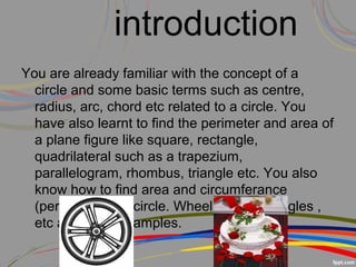 introduction
You are already familiar with the concept of a
circle and some basic terms such as centre,
radius, arc, chord etc related to a circle. You
have also learnt to find the perimeter and area of
a plane figure like square, rectangle,
quadrilateral such as a trapezium,
parallelogram, rhombus, triangle etc. You also
know how to find area and circumferance
(perimeter) of a circle. Wheel , cake , bangles ,
etc are some examples.
 