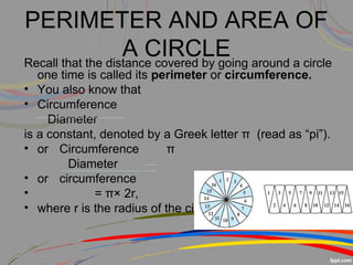 PERIMETER AND AREA OF
A CIRCLERecall that the distance covered by going around a circle
one time is called its perimeter or circumference.
• You also know that
• Circumference
Diameter
is a constant, denoted by a Greek letter π (read as “pi”).
• or Circumference π
Diameter
• or circumference
• = π× 2r,
• where r is the radius of the circle.
 