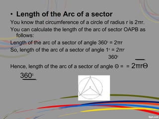 • Length of the Arc of a sector
You know that circumference of a circle of radius r is 2πr.
You can calculate the length of the arc of sector OAPB as
follows:
Length of the arc of a sector of angle 360o
= 2πr
So, length of the arc of a sector of angle 1o
= 2πr
360o
Hence, length of the arc of a sector of angle Θ = = 2πrΘ
360o
 