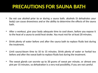 PRECAUTIONS FOR SAUNA BATH
• Do not use alcohol prior to or during a sauna bath, alcohols (it dehydrates your
body) can cause drowsiness and or the ability to determine the effects of the sauna
bath.
• After a workout, give your body adequate time to cool down, before you expose it
to the heat of a sauna to avoid heat stroke. You must rest for at least 20 minutes.
• Drink plenty of water before and after the sauna bath to replace fluids lost during
the treatment.
• Limit sauna/steam time to 10 to 15 minutes. Drink plenty of water or herbal tea
before and after the sweat bath to replace fluids lost during the treatment.
• The sweat glands can secrete up to 30 grams of sweat per minute, or almost one
pint per 15 minutes, so dehydration is a very real possibility, if you are not careful.
 