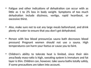 • Fatigue and other indications of dehydration can occur with as
little as 1 to 2% loss in body weight. Symptoms of too much
dehydration include dizziness, vertigo, rapid heartbeat, or
excessive thirst.
• Also, make sure not to eat any large meals beforehand, and drink
plenty of water to ensure that you don't get dehydrated.
• Person with low blood pressure(as sauna bath decreases blood
pressure) Pregnant women should not use a sauna. High
temperatures can harm your foetus or cause you to faint.
• Children's ability to tolerate heat is limited, since their skin
area/body mass-ratio is high, sweating system is immature and fat
layer is thin. Children can, however, take sauna baths totally safely,
if some precautions are taken into account.
 