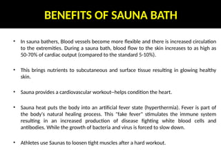 BENEFITS OF SAUNA BATH
• In sauna bathers, Blood vessels become more flexible and there is increased circulation
to the extremities. During a sauna bath, blood flow to the skin increases to as high as
50-70% of cardiac output (compared to the standard 5-10%).
• This brings nutrients to subcutaneous and surface tissue resulting in glowing healthy
skin.
• Sauna provides a cardiovascular workout--helps condition the heart.
• Sauna heat puts the body into an artificial fever state (hyperthermia). Fever is part of
the body's natural healing process. This "fake fever" stimulates the immune system
resulting in an increased production of disease fighting white blood cells and
antibodies. While the growth of bacteria and virus is forced to slow down.
• Athletes use Saunas to loosen tight muscles after a hard workout.
 