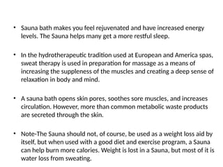 • Sauna bath makes you feel rejuvenated and have increased energy
levels. The Sauna helps many get a more restful sleep.
• In the hydrotherapeutic tradition used at European and America spas,
sweat therapy is used in preparation for massage as a means of
increasing the suppleness of the muscles and creating a deep sense of
relaxation in body and mind.
• A sauna bath opens skin pores, soothes sore muscles, and increases
circulation. However, more than common metabolic waste products
are secreted through the skin.
• Note-The Sauna should not, of course, be used as a weight loss aid by
itself, but when used with a good diet and exercise program, a Sauna
can help burn more calories. Weight is lost in a Sauna, but most of it is
water loss from sweating.
 