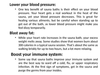 Lower your blood pressure:
• One key benefit of sauna baths is their effect on your blood
pressure. Your heart gets a real workout in the heat of the
sauna, yet your blood pressure decreases. This is great for
healing various ailments, but be careful when standing up to
get out of the bath, as lower blood pressure might make you
feel dizzy temporarily.
Blast away fat:
• While your heart rate increases in the sauna bath, your excess
weight melts away. Some studies show that women burn about
300 calories in a typical sauna session. That’s about the same as
walking briskly for up to two hours, but a lot more relaxing.
Boost your immune system:
• Some say that sauna baths improve your immune system and
are the best way to ward off a cold, flu, or upper respiratory
infection. At the first sign of symptoms, get in the sauna and
purge the germs from your insides.
 