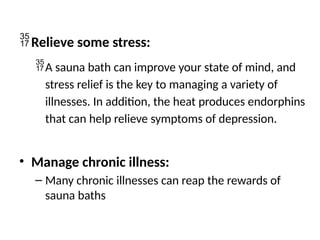 Relieve some stress:
A sauna bath can improve your state of mind, and
stress relief is the key to managing a variety of
illnesses. In addition, the heat produces endorphins
that can help relieve symptoms of depression.
• Manage chronic illness:
– Many chronic illnesses can reap the rewards of
sauna baths
 
