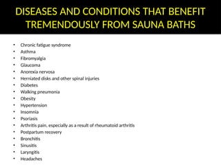 DISEASES AND CONDITIONS THAT BENEFIT
TREMENDOUSLY FROM SAUNA BATHS
• Chronic fatigue syndrome
• Asthma
• Fibromyalgia
• Glaucoma
• Anorexia nervosa
• Herniated disks and other spinal injuries
• Diabetes
• Walking pneumonia
• Obesity
• Hypertension
• Insomnia
• Psoriasis
• Arthritis pain, especially as a result of rheumatoid arthritis
• Postpartum recovery
• Bronchitis
• Sinusitis
• Laryngitis
• Headaches
 