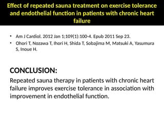 Effect of repeated sauna treatment on exercise tolerance
and endothelial function in patients with chronic heart
failure
• Am J Cardiol. 2012 Jan 1;109(1):100-4. Epub 2011 Sep 23.
• Ohori T, Nozawa T, Ihori H, Shida T, Sobajima M, Matsuki A, Yasumura
S, Inoue H.
CONCLUSION:
Repeated sauna therapy in patients with chronic heart
failure improves exercise tolerance in association with
improvement in endothelial function.
 