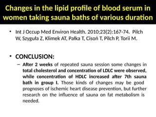 Changes in the lipid profile of blood serum in
women taking sauna baths of various duration
• Int J Occup Med Environ Health. 2010;23(2):167-74. Pilch
W, Szyguła Z, Klimek AT, Pałka T, Cisoń T, Pilch P, Torii M.
• CONCLUSION:
– After 2 weeks of repeated sauna session some changes in
total cholesterol and concentration of LDLC were observed,
while concentration of HDLC increased after 7th sauna
bath in group I. Those kinds of changes may be good
prognoses of ischemic heart disease prevention, but further
research on the influence of sauna on fat metabolism is
needed.
 