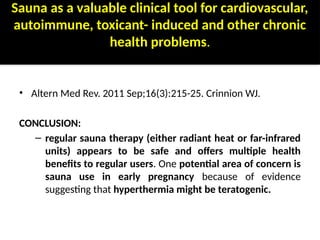 Sauna as a valuable clinical tool for cardiovascular,
autoimmune, toxicant- induced and other chronic
health problems.
• Altern Med Rev. 2011 Sep;16(3):215-25. Crinnion WJ.
CONCLUSION:
– regular sauna therapy (either radiant heat or far-infrared
units) appears to be safe and offers multiple health
benefits to regular users. One potential area of concern is
sauna use in early pregnancy because of evidence
suggesting that hyperthermia might be teratogenic.
 