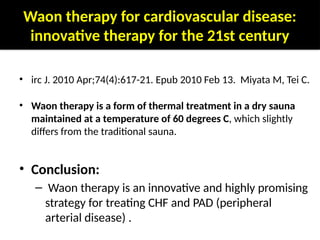 Waon therapy for cardiovascular disease:
innovative therapy for the 21st century
• irc J. 2010 Apr;74(4):617-21. Epub 2010 Feb 13. Miyata M, Tei C.
• Waon therapy is a form of thermal treatment in a dry sauna
maintained at a temperature of 60 degrees C, which slightly
differs from the traditional sauna.
• Conclusion:
– Waon therapy is an innovative and highly promising
strategy for treating CHF and PAD (peripheral
arterial disease) .
 