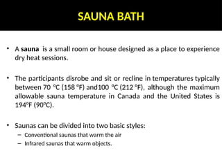 SAUNA BATH
• A sauna is a small room or house designed as a place to experience
dry heat sessions.
• The participants disrobe and sit or recline in temperatures typically
between 70 °C (158 °F) and100 °C (212 °F), although the maximum
allowable sauna temperature in Canada and the United States is
194°F (90°C).
• Saunas can be divided into two basic styles:
– Conventional saunas that warm the air
– Infrared saunas that warm objects.
 