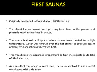 FIRST SAUNAS
• Originally developed in Finland about 2000 years ago.
• The oldest known saunas were pits dug in a slope in the ground and
primarily used as dwellings in winter.
• The sauna featured a fireplace where stones were heated to a high
temperature. Water was thrown over the hot stones to produce steam
and to give a sensation of increased heat.
• This would raise the apparent temperature so high that people could take
off their clothes.
• As a result of the industrial revolution, the sauna evolved to use a metal
woodstove, with a chimney.
 