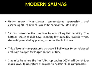 MODERN SAUNAS
• Under many circumstances, temperatures approaching and
exceeding 100 °C (212 °F) would be completely intolerable.
• Saunas overcome this problem by controlling the humidity. The
hottest Finnish saunas have relatively low humidity levels in which
steam is generated by pouring water on the hot stones.
• This allows air temperatures that could boil water to be tolerated
and even enjoyed for longer periods of time.
• Steam baths where the humidity approaches 100%, will be set to a
much lower temperature of around 40 °C (104 °F) to compensate.
 