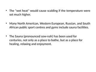 • The "wet heat" would cause scalding if the temperature were
set much higher.
• Many North American, Western European, Russian, and South
African public sport centres and gyms include sauna facilities.
• The Sauna (pronounced sow-nah) has been used for
centuries, not only as a place to bathe, but as a place for
healing, relaxing and enjoyment.
 