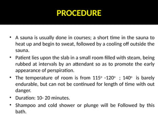 PROCEDURE
• A sauna is usually done in courses; a short time in the sauna to
heat up and begin to sweat, followed by a cooling off outside the
sauna.
• Patient lies upon the slab in a small room filled with steam, being
rubbed at intervals by an attendant so as to promote the early
appearance of perspiration.
• The temperature of room is from 115o
-120o
; 140o
is barely
endurable, but can not be continued for length of time with out
danger.
• Duration: 10- 20 minutes.
• Shampoo and cold shower or plunge will be Followed by this
bath.
 
