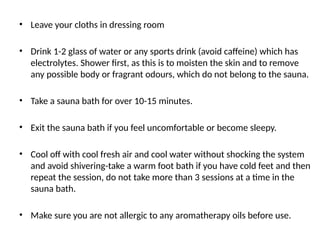 • Leave your cloths in dressing room
• Drink 1-2 glass of water or any sports drink (avoid caffeine) which has
electrolytes. Shower first, as this is to moisten the skin and to remove
any possible body or fragrant odours, which do not belong to the sauna.
• Take a sauna bath for over 10-15 minutes.
• Exit the sauna bath if you feel uncomfortable or become sleepy.
• Cool off with cool fresh air and cool water without shocking the system
and avoid shivering-take a warm foot bath if you have cold feet and then
repeat the session, do not take more than 3 sessions at a time in the
sauna bath.
• Make sure you are not allergic to any aromatherapy oils before use.
 