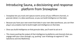 Introducing Sauna, a decisioning and response
platform from Snowplow
• Snowplow lets you track and capture events across all your different channels, in
granular detail, in a data warehouse, so you can build intelligence on that data
• Because you have your own event-level data in your own data warehouse, you can then
plug in any analytics tool to build insight and intelligence on that data
• Once you build intelligence on that granular data, you’ll want to act on it
• This means pushing the output of that intelligence to platforms and channels that you
engage with your users through, e.g. pushing “user A belongs to segment S” into
Salesforce and into MailChimp
 