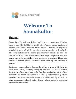 Welcome To
Saunakultur
Sauna
Sauna is a Finnish word that depicts the conventional Finnish
shower and the bathhouse itself. The Finnish sauna custom is
settled, most Finnish homes have a sauna. The sauna is regularly
a social event, in which the members uncover and sit or lean back.
The temperatures of the sauna go somewhere around 70 and 100
Celsius (158 and 212 Fahrenheit). The high temperature of the
sauna supports unwinding and advances sweating. There are
various different profits connected with owning and utilizing a
sauna.
Customary sauna clients frequently utilize a heap of birch twigs
with new leaves, tenderly slapping the skin to make further
incitement of the pores and cells. Another fascinating piece of the
conventional sauna experience is the frosty water washing, where
the client ventures from the sauna into either a chilly shower or
other assemblage of cool water. These systems serve to empower
the course framework.
 