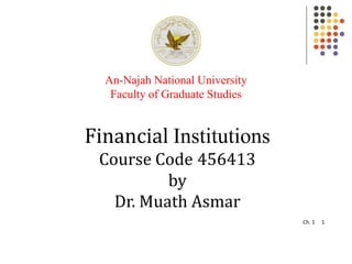 Ch. 1 1
Financial Institutions
Course Code 456413
by
Dr. Muath Asmar
An-Najah National University
Faculty of Graduate Studies
 