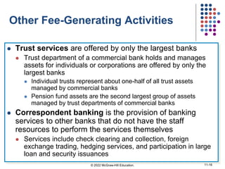 Other Fee-Generating Activities
 Trust services are offered by only the largest banks
 Trust department of a commercial bank holds and manages
assets for individuals or corporations are offered by only the
largest banks
 Individual trusts represent about one-half of all trust assets
managed by commercial banks
 Pension fund assets are the second largest group of assets
managed by trust departments of commercial banks
 Correspondent banking is the provision of banking
services to other banks that do not have the staff
resources to perform the services themselves
 Services include check clearing and collection, foreign
exchange trading, hedging services, and participation in large
loan and security issuances
© 2022 McGraw-Hill Education. 11-16
 