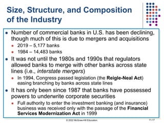 Size, Structure, and Composition
of the Industry
 Number of commercial banks in U.S. has been declining,
though much of this is due to mergers and acquisitions
 2019 – 5,177 banks
 1984 – 14,483 banks
 It was not until the 1980s and 1990s that regulators
allowed banks to merge with other banks across state
lines (i.e., interstate mergers)
 In 1994, Congress passed legislation (the Reigle-Neal Act)
easing branching by banks across state lines
 It has only been since 1987 that banks have possessed
powers to underwrite corporate securities
 Full authority to enter the investment banking (and insurance)
business was received only with the passage of the Financial
Services Modernization Act in 1999
© 2022 McGraw-Hill Education. 11-17
 