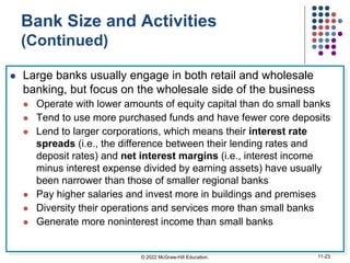 Bank Size and Activities
(Continued)
 Large banks usually engage in both retail and wholesale
banking, but focus on the wholesale side of the business
 Operate with lower amounts of equity capital than do small banks
 Tend to use more purchased funds and have fewer core deposits
 Lend to larger corporations, which means their interest rate
spreads (i.e., the difference between their lending rates and
deposit rates) and net interest margins (i.e., interest income
minus interest expense divided by earning assets) have usually
been narrower than those of smaller regional banks
 Pay higher salaries and invest more in buildings and premises
 Diversity their operations and services more than small banks
 Generate more noninterest income than small banks
© 2022 McGraw-Hill Education. 11-23
 