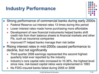 Industry Performance
 Strong performance of commercial banks during early 2000s
 Federal Reserve cut interest rates 13 times during this period
 Lower interest rates made home purchasing more affordable
 Development of new financial instruments helped banks shift
credit risk from their balance sheets to financial markets and other
FIs, such as insurance companies
 Improved IT helped banks manage their risk better
 Rising interest rates in mid-2000s caused performance to
decline, but not significantly
 Third quarter 2006 earnings represented the second highest
quarterly total ever reported by the industry
 Industry’s core capital ratio increased to 10.36%, the highest level
since new, risk-based capital ratios were implemented in 1993
 No FDIC-insured banks failed during 2005 or 2006
© 2022 McGraw-Hill Education. 11-24
 