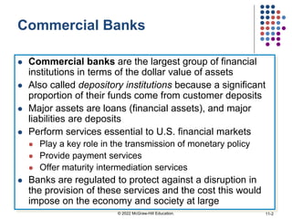 Commercial Banks
 Commercial banks are the largest group of financial
institutions in terms of the dollar value of assets
 Also called depository institutions because a significant
proportion of their funds come from customer deposits
 Major assets are loans (financial assets), and major
liabilities are deposits
 Perform services essential to U.S. financial markets
 Play a key role in the transmission of monetary policy
 Provide payment services
 Offer maturity intermediation services
 Banks are regulated to protect against a disruption in
the provision of these services and the cost this would
impose on the economy and society at large
© 2022 McGraw-Hill Education. 11-2
 