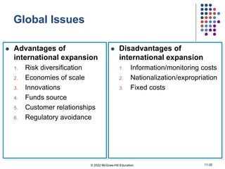Global Issues
 Advantages of
international expansion
1. Risk diversification
2. Economies of scale
3. Innovations
4. Funds source
5. Customer relationships
6. Regulatory avoidance
 Disadvantages of
international expansion
1. Information/monitoring costs
2. Nationalization/expropriation
3. Fixed costs
© 2022 McGraw-Hill Education. 11-30
 