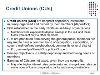 Credit Unions (CUs)
 Credit unions (CUs) are nonprofit depository institutions
mutually organized and owned by their members (depositors)
 First established in the early 1900s as self-help organizations
 Members were expected to deposit savings in the CU, and these
funds were lent only to other members
 CUs are prohibited from serving the general public; members are
required to have a common bond of occupation, association, or
cover a well-defined neighborhood, community or rural district
 E.g., university-affiliated CUs, police CUs, etc.
 Primary objective is to satisfy depository and borrowing needs of
members
 Earnings of CUs are not taxed, given they are nonprofits
 May offer higher interest rates on deposits and charge lower rates on
some types of loans compared to banks and savings institutions
© 2022 McGraw-Hill Education. 14-13
 