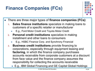 Finance Companies (FCs)
 There are three major types of finance companies (FCs):
1. Sales finance institutions specialize in making loans to
customers of a specific retailer or manufacturer
 E.g., Ford Motor Credit and Toyota Motor Credit
2. Personal credit institutions specialize in making
installment and other loans to consumers
 E.g., HSBC Finance Corp. and Synchrony Financial
3. Business credit institutions provide financing to
corporations, especially through equipment leasing and
factoring, in which the finance company purchases
accounts receivable from corporate customers at a discount
from face value and the finance company assumes the
responsibility for collecting the accounts receivable
 E.g., IBM Global Financing and GE Capital Global Holdings
© 2022 McGraw-Hill Education. 14-24
 
