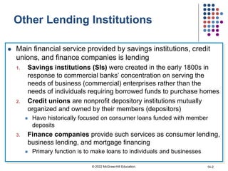 Other Lending Institutions
 Main financial service provided by savings institutions, credit
unions, and finance companies is lending
1. Savings institutions (SIs) were created in the early 1800s in
response to commercial banks’ concentration on serving the
needs of business (commercial) enterprises rather than the
needs of individuals requiring borrowed funds to purchase homes
2. Credit unions are nonprofit depository institutions mutually
organized and owned by their members (depositors)
 Have historically focused on consumer loans funded with member
deposits
3. Finance companies provide such services as consumer lending,
business lending, and mortgage financing
 Primary function is to make loans to individuals and businesses
© 2022 McGraw-Hill Education. 14-2
 
