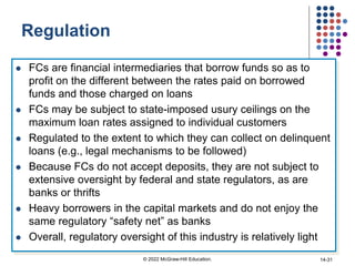 Regulation
 FCs are financial intermediaries that borrow funds so as to
profit on the different between the rates paid on borrowed
funds and those charged on loans
 FCs may be subject to state-imposed usury ceilings on the
maximum loan rates assigned to individual customers
 Regulated to the extent to which they can collect on delinquent
loans (e.g., legal mechanisms to be followed)
 Because FCs do not accept deposits, they are not subject to
extensive oversight by federal and state regulators, as are
banks or thrifts
 Heavy borrowers in the capital markets and do not enjoy the
same regulatory “safety net” as banks
 Overall, regulatory oversight of this industry is relatively light
© 2022 McGraw-Hill Education. 14-31
 