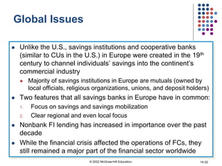 Global Issues
 Unlike the U.S., savings institutions and cooperative banks
(similar to CUs in the U.S.) in Europe were created in the 19th
century to channel individuals’ savings into the continent’s
commercial industry
 Majority of savings institutions in Europe are mutuals (owned by
local officials, religious organizations, unions, and deposit holders)
 Two features that all savings banks in Europe have in common:
1. Focus on savings and savings mobilization
2. Clear regional and even local focus
 Nonbank FI lending has increased in importance over the past
decade
 While the financial crisis affected the operations of FCs, they
still remained a major part of the financial sector worldwide
© 2022 McGraw-Hill Education. 14-32
 