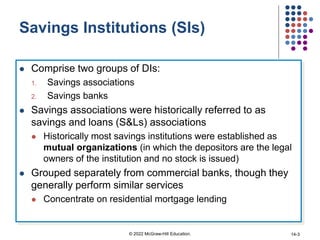 Savings Institutions (SIs)
 Comprise two groups of DIs:
1. Savings associations
2. Savings banks
 Savings associations were historically referred to as
savings and loans (S&Ls) associations
 Historically most savings institutions were established as
mutual organizations (in which the depositors are the legal
owners of the institution and no stock is issued)
 Grouped separately from commercial banks, though they
generally perform similar services
 Concentrate on residential mortgage lending
© 2022 McGraw-Hill Education. 14-3
 