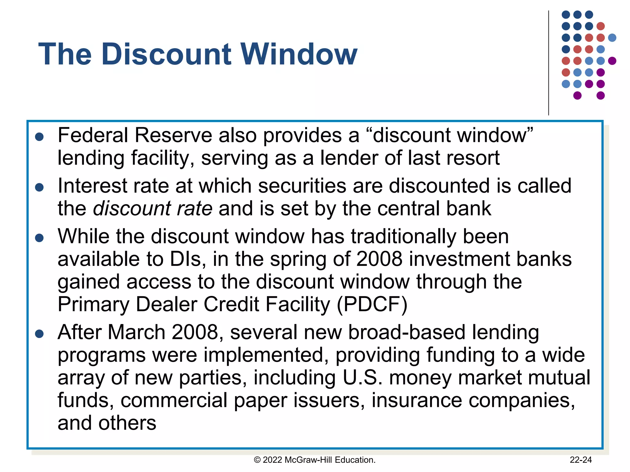 The Discount Window
 Federal Reserve also provides a “discount window”
lending facility, serving as a lender of last resort
 Interest rate at which securities are discounted is called
the discount rate and is set by the central bank
 While the discount window has traditionally been
available to DIs, in the spring of 2008 investment banks
gained access to the discount window through the
Primary Dealer Credit Facility (PDCF)
 After March 2008, several new broad-based lending
programs were implemented, providing funding to a wide
array of new parties, including U.S. money market mutual
funds, commercial paper issuers, insurance companies,
and others
© 2022 McGraw-Hill Education. 22-24
 