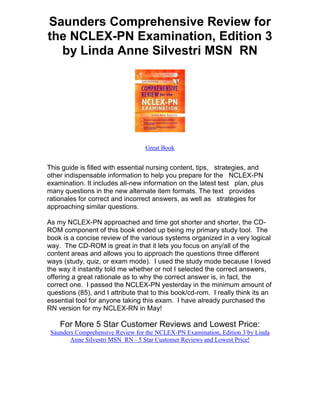 Saunders Comprehensive Review for
the NCLEX-PN Examination, Edition 3
  by Linda Anne Silvestri MSN RN




                                  Great Book


This guide is filled with essential nursing content, tips, strategies, and
other indispensable information to help you prepare for the NCLEX-PN
examination. It includes all-new information on the latest test plan, plus
many questions in the new alternate item formats. The text provides
rationales for correct and incorrect answers, as well as strategies for
approaching similar questions.

As my NCLEX-PN approached and time got shorter and shorter, the CD-
ROM component of this book ended up being my primary study tool. The
book is a concise review of the various systems organized in a very logical
way. The CD-ROM is great in that it lets you focus on any/all of the
content areas and allows you to approach the questions three different
ways (study, quiz, or exam mode). I used the study mode because I loved
the way it instantly told me whether or not I selected the correct answers,
offering a great rationale as to why the correct answer is, in fact, the
correct one. I passed the NCLEX-PN yesterday in the minimum amount of
questions (85), and I attribute that to this book/cd-rom. I really think its an
essential tool for anyone taking this exam. I have already purchased the
RN version for my NCLEX-RN in May!

    For More 5 Star Customer Reviews and Lowest Price:
 Saunders Comprehensive Review for the NCLEX-PN Examination, Edition 3 by Linda
        Anne Silvestri MSN RN - 5 Star Customer Reviews and Lowest Price!
 
