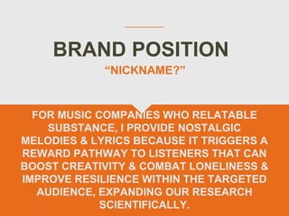 BRAND POSITION
FOR MUSIC COMPANIES WHO RELATABLE
SUBSTANCE, I PROVIDE NOSTALGIC
MELODIES & LYRICS BECAUSE IT TRIGGERS A
REWARD PATHWAY TO LISTENERS THAT CAN
BOOST CREATIVITY & COMBAT LONELINESS &
IMPROVE RESILIENCE WITHIN THE TARGETED
AUDIENCE, EXPANDING OUR RESEARCH
SCIENTIFICALLY.
“NICKNAME?”
 