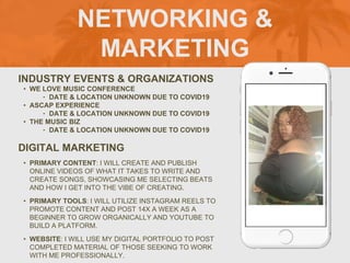 NETWORKING &
MARKETING
INDUSTRY EVENTS & ORGANIZATIONS
• WE LOVE MUSIC CONFERENCE
‣ DATE & LOCATION UNKNOWN DUE TO COVID19
• ASCAP EXPERIENCE
‣ DATE & LOCATION UNKNOWN DUE TO COVID19
• THE MUSIC BIZ
‣ DATE & LOCATION UNKNOWN DUE TO COVID19
DIGITAL MARKETING
• PRIMARY CONTENT: I WILL CREATE AND PUBLISH
ONLINE VIDEOS OF WHAT IT TAKES TO WRITE AND
CREATE SONGS, SHOWCASING ME SELECTING BEATS
AND HOW I GET INTO THE VIBE OF CREATING.
• PRIMARY TOOLS: I WILL UTILIZE INSTAGRAM REELS TO
PROMOTE CONTENT AND POST 14X A WEEK AS A
BEGINNER TO GROW ORGANICALLY AND YOUTUBE TO
BUILD A PLATFORM.
• WEBSITE: I WILL USE MY DIGITAL PORTFOLIO TO POST
COMPLETED MATERIAL OF THOSE SEEKING TO WORK
WITH ME PROFESSIONALLY.
PICTURE OF
YOU GOES
HERE
 