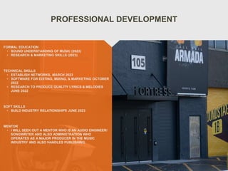 PROFESSIONAL DEVELOPMENT
MENTOR
• I WILL SEEK OUT A MENTOR WHO IS AN AUDIO ENGINEER/
SONGWRITER AND ALSO ADMINISTRATION WHO
OPERATES AS A MAJOR PRODUCER IN THE MUSIC
INDUSTRY AND ALSO HANDLES PUBLISHING.
FORMAL EDUCATION
• SOUND UNDERSTANDING OF MUSIC (2023)
• RESEARCH & MARKETING SKILLS (2023)
TECHNICAL SKILLS
• ESTABLISH NETWORKS, MARCH 2023
• SOFTWARE FOR EDITING, MIXING, & MARKETING OCTOBER
2022
• RESEARCH TO PRODUCE QUALITY LYRICS & MELODIES
JUNE 2022
SOFT SKILLS
• BUILD INDUSTRY RELATIONSHIPS JUNE 2023
 