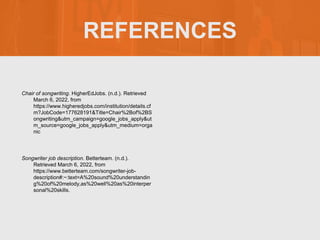 REFERENCES
Chair of songwriting. HigherEdJobs. (n.d.). Retrieved
March 6, 2022, from
https://www.higheredjobs.com/institution/details.cf
m?JobCode=177628191&Title=Chair%2Bof%2BS
ongwriting&utm_campaign=google_jobs_apply&ut
m_source=google_jobs_apply&utm_medium=orga
nic
Songwriter job description. Betterteam. (n.d.).
Retrieved March 6, 2022, from
https://www.betterteam.com/songwriter-job-
description#:~:text=A%20sound%20understandin
g%20of%20melody,as%20well%20as%20interper
sonal%20skills.
 