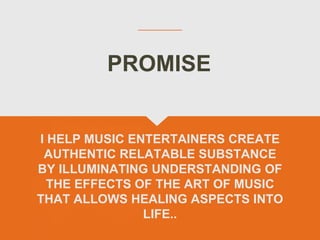 I HELP MUSIC ENTERTAINERS CREATE
AUTHENTIC RELATABLE SUBSTANCE
BY ILLUMINATING UNDERSTANDING OF
THE EFFECTS OF THE ART OF MUSIC
THAT ALLOWS HEALING ASPECTS INTO
LIFE..
PROMISE
 