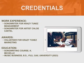 CREDENTIALS
WORK EXPERIENCE:
• SONGWRITER FOR KRAZY TUNEZ
MANAGEMENT
• SONGWRITER FOR ARTIST CHLOE
CARTEL
EDUCATION:
• SONGWRITING COURSE, K.
MICHELLE
• MUSIC BUSINESS, B.S., FULL SAIL UNIVERSITY (2023)
AWARDS:
• VOLUNTEER FOR KRAZY TUNEZ
MARKETING
PICTURE
RELEVANT TO
YOUR
INDUSTRY
GOES HERE
 