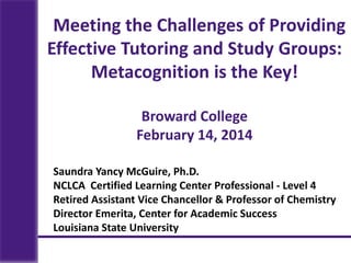 Saundra Yancy McGuire, Ph.D.
NCLCA Certified Learning Center Professional - Level 4
Retired Assistant Vice Chancellor & Professor of Chemistry
Director Emerita, Center for Academic Success
Louisiana State University
Meeting the Challenges of Providing
Effective Tutoring and Study Groups:
Metacognition is the Key!
Broward College
February 14, 2014
 