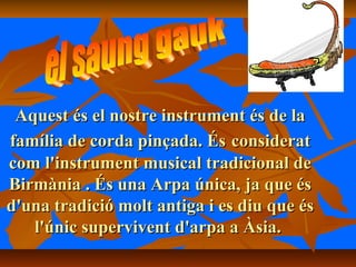 Aquest és el nostre instrument és de laAquest és el nostre instrument és de la
família de corda pinçada. Ésfamília de corda pinçada. És consideratconsiderat
com l'instrument musical tradicional decom l'instrument musical tradicional de
Birmània . És una Arpa única, ja que ésBirmània . És una Arpa única, ja que és
d'una tradició molt antiga i es diu que ésd'una tradició molt antiga i es diu que és
l'únic supervivent d'arpa a Àsia.l'únic supervivent d'arpa a Àsia.
 