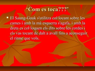 ‘‘Com es toca???’Com es toca???’
 El Saung-Gauk s'utilitza col·locant sobre lesEl Saung-Gauk s'utilitza col·locant sobre les
cames i amb la mà esquerra s'agafa, i amb lacames i amb la mà esquerra s'agafa, i amb la
dreta es col·loquen els dits sobre les cordes idreta es col·loquen els dits sobre les cordes i
els vas tocant de dalt a avall fins a aconseguirels vas tocant de dalt a avall fins a aconseguir
el ritme que vols.el ritme que vols.
 