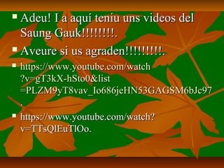  Adeu! I a aquí teniu uns videos delAdeu! I a aquí teniu uns videos del
Saung Gauk!!!!!!!!.Saung Gauk!!!!!!!!.
 Aveure si us agraden!!!!!!!!!.Aveure si us agraden!!!!!!!!!.
 https://https://www.youtube.comwww.youtube.com//watchwatch
?v=gT3kX-hSto0&?v=gT3kX-hSto0&listlist
=PLZM9yT8vav_Io686jeHN53GAGSM6bJc97=PLZM9yT8vav_Io686jeHN53GAGSM6bJc97
..
 https://www.youtube.com/watch?https://www.youtube.com/watch?
v=TTsQlEuTlOo.v=TTsQlEuTlOo.
 