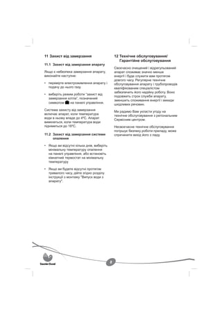 11 Захист від замерзання                       12 Технічне обслуговування/
                                                  Гарантійне обслуговування
11.1 Захист від замерзання апарату
                                               Своєчасно очищений і відрегульований
Якщо є небезпека замерзання апарату,           апарат споживає значно менше
виконайте наступне:                            енергії і буде служити вам протягом
                                               довгого часу. Регулярне технічне
• перевірте електроживлення апарату і          обслуговування апарату і трубопроводів
  подачу до нього газу.                        кваліфікованим спеціалістом
                                               забезпечить його надійну роботу. Воно
• виберіть режим роботи “захист від
                                               подовжить строк служби апарату,
  замерзання котла”, позначений
                                               зменшить споживання енергії і викиди
  символом     на панелі управління.           шкідливих речовин.
Система захисту від замерзання                 Ми радимо Вам укласти угоду на
включає апарат, коли температура               технічне обслуговування з регіональним
води в ньому впаде до 4ºС. Апарат              Сервісним центром.
вимкнеться, коли температура води
підніметься до 16ºС.                           Несвоєчасне технічне обслуговування
                                               погіршує безпеку роботи приладу, може
11.2 Захист від замерзання системи             спричинити вихід його з ладу.
     опалення

• Якщо ви відсутні кілька днів, виберіть
  мінімальну температуру опалення
  на панелі управління, або встановіть
  кімнатний термостат на мінімальну
  температуру

• Якщо ви будете відсутні протягом
  тривалого часу, дійте згідно розділу
  інструкції з монтажу "Випуск води з
  апарату".




                                           8
 